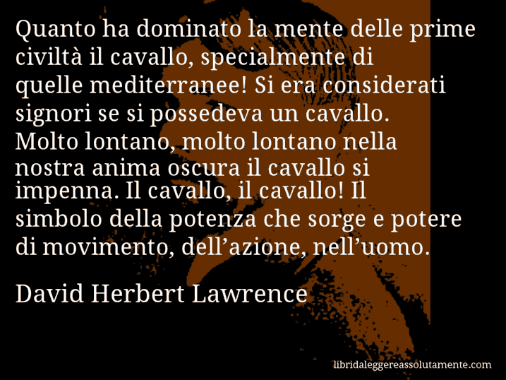 Aforisma di David Herbert Lawrence : Quanto ha dominato la mente delle prime civiltà il cavallo, specialmente di quelle mediterranee! Si era considerati signori se si possedeva un cavallo. Molto lontano, molto lontano nella nostra anima oscura il cavallo si impenna. Il cavallo, il cavallo! Il simbolo della potenza che sorge e potere di movimento, dell’azione, nell’uomo.