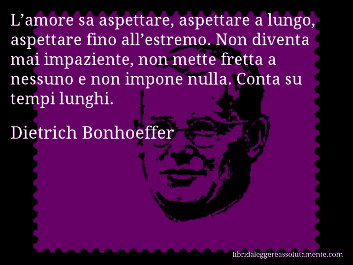 Aforisma di Dietrich Bonhoeffer : L’amore sa aspettare, aspettare a lungo, aspettare fino all’estremo. Non diventa mai impaziente, non mette fretta a nessuno e non impone nulla. Conta su tempi lunghi.