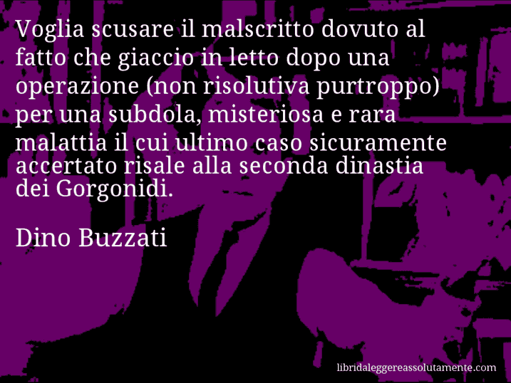 Aforisma di Dino Buzzati : Voglia scusare il malscritto dovuto al fatto che giaccio in letto dopo una operazione (non risolutiva purtroppo) per una subdola, misteriosa e rara malattia il cui ultimo caso sicuramente accertato risale alla seconda dinastia dei Gorgonidi.