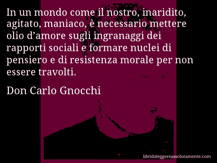 Aforisma di Don Carlo Gnocchi : In un mondo come il nostro, inaridito, agitato, maniaco, è necessario mettere olio d’amore sugli ingranaggi dei rapporti sociali e formare nuclei di pensiero e di resistenza morale per non essere travolti.