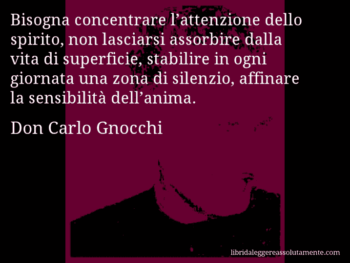 Aforisma di Don Carlo Gnocchi : Bisogna concentrare l’attenzione dello spirito, non lasciarsi assorbire dalla vita di superficie, stabilire in ogni giornata una zona di silenzio, affinare la sensibilità dell’anima.