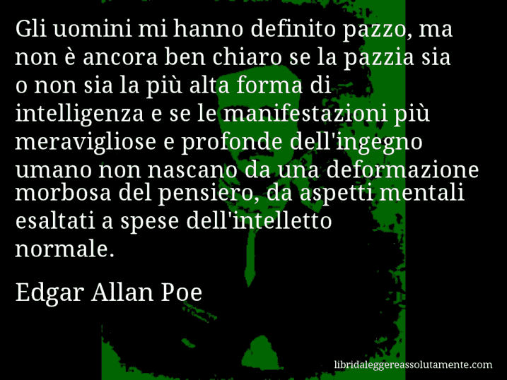 Aforisma di Edgar Allan Poe : Gli uomini mi hanno definito pazzo, ma non è ancora ben chiaro se la pazzia sia o non sia la più alta forma di intelligenza e se le manifestazioni più meravigliose e profonde dell'ingegno umano non nascano da una deformazione morbosa del pensiero, da aspetti mentali esaltati a spese dell'intelletto normale.