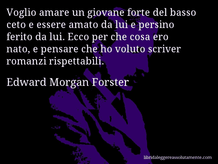 Aforisma di Edward Morgan Forster : Voglio amare un giovane forte del basso ceto e essere amato da lui e persino ferito da lui. Ecco per che cosa ero nato, e pensare che ho voluto scriver romanzi rispettabili.