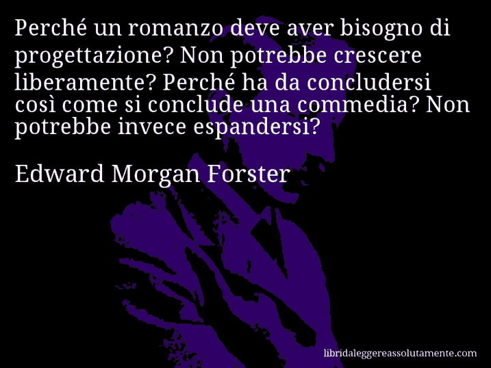 Aforisma di Edward Morgan Forster : Perché un romanzo deve aver bisogno di progettazione? Non potrebbe crescere liberamente? Perché ha da concludersi così come si conclude una commedia? Non potrebbe invece espandersi?