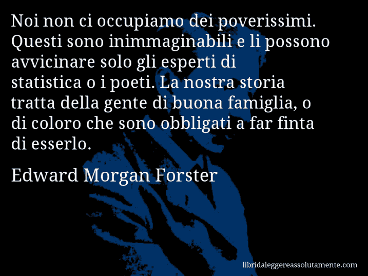 Aforisma di Edward Morgan Forster : Noi non ci occupiamo dei poverissimi. Questi sono inimmaginabili e li possono avvicinare solo gli esperti di statistica o i poeti. La nostra storia tratta della gente di buona famiglia, o di coloro che sono obbligati a far finta di esserlo.