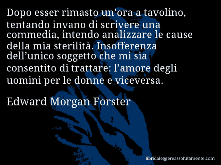 Aforisma di Edward Morgan Forster : Dopo esser rimasto un’ora a tavolino, tentando invano di scrivere una commedia, intendo analizzare le cause della mia sterilità. Insofferenza dell’unico soggetto che mi sia consentito di trattare: l’amore degli uomini per le donne e viceversa.