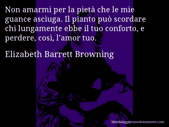 Aforisma di Elizabeth Barrett Browning : Non amarmi per la pietà che le mie guance asciuga. Il pianto può scordare chi lungamente ebbe il tuo conforto, e perdere, così, l’amor tuo.