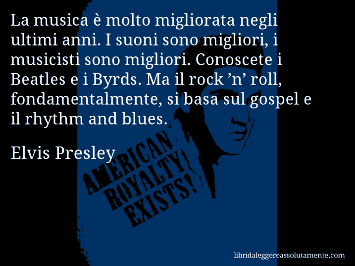 Aforisma di Elvis Presley : La musica è molto migliorata negli ultimi anni. I suoni sono migliori, i musicisti sono migliori. Conoscete i Beatles e i Byrds. Ma il rock ’n’ roll, fondamentalmente, si basa sul gospel e il rhythm and blues.