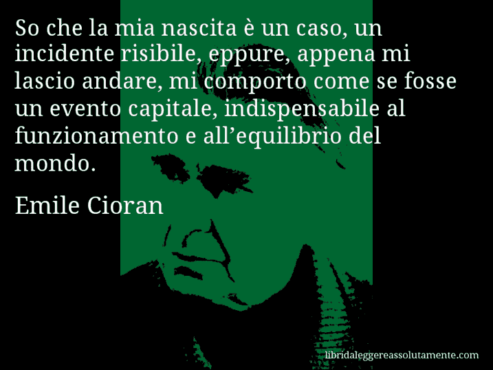 Aforisma di Emile Cioran : So che la mia nascita è un caso, un incidente risibile, eppure, appena mi lascio andare, mi comporto come se fosse un evento capitale, indispensabile al funzionamento e all’equilibrio del mondo.