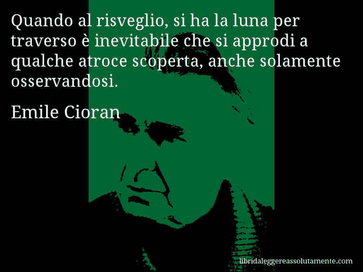 Aforisma di Emile Cioran : Quando al risveglio, si ha la luna per traverso è inevitabile che si approdi a qualche atroce scoperta, anche solamente osservandosi.