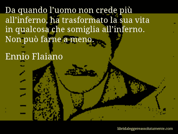 Aforisma di Ennio Flaiano : Da quando l’uomo non crede più all’inferno, ha trasformato la sua vita in qualcosa che somiglia all’inferno. Non può farne a meno.