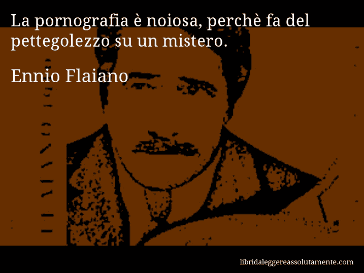 Aforisma di Ennio Flaiano : La pornografia è noiosa, perchè fa del pettegolezzo su un mistero.