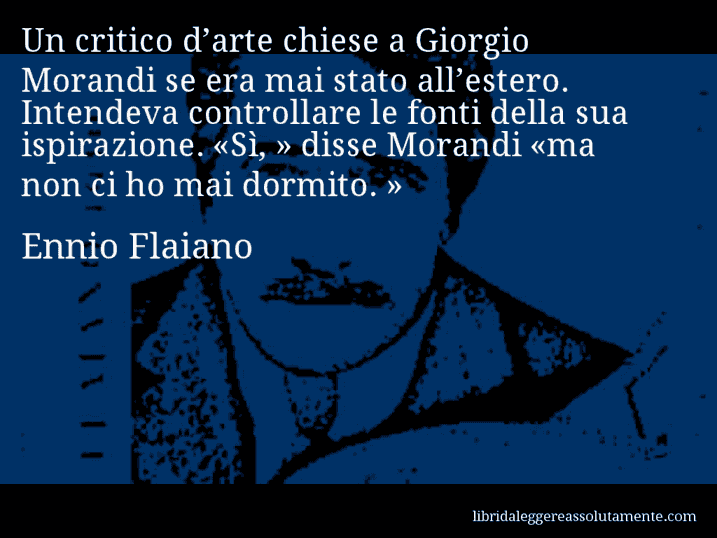 Aforisma di Ennio Flaiano : Un critico d’arte chiese a Giorgio Morandi se era mai stato all’estero. Intendeva controllare le fonti della sua ispirazione. «Sì, » disse Morandi «ma non ci ho mai dormito. »