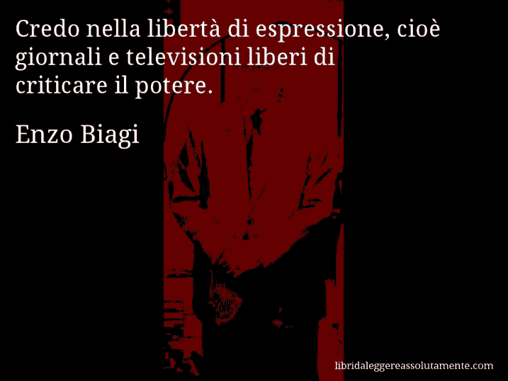 Aforisma di Enzo Biagi : Credo nella libertà di espressione, cioè giornali e televisioni liberi di criticare il potere.