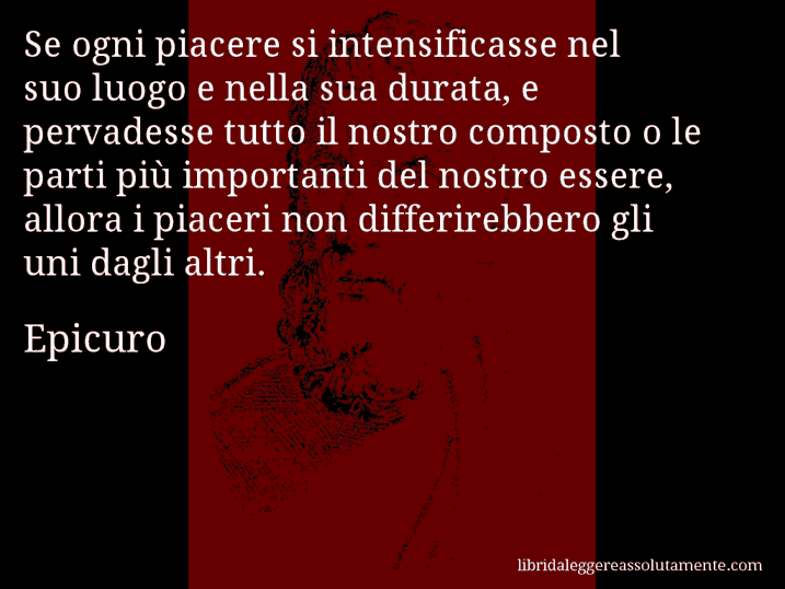 Aforisma di Epicuro : Se ogni piacere si intensificasse nel suo luogo e nella sua durata, e pervadesse tutto il nostro composto o le parti più importanti del nostro essere, allora i piaceri non differirebbero gli uni dagli altri.