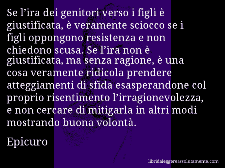 Aforisma di Epicuro : Se l’ira dei genitori verso i figli è giustificata, è veramente sciocco se i figli oppongono resistenza e non chiedono scusa. Se l’ira non è giustificata, ma senza ragione, è una cosa veramente ridicola prendere atteggiamenti di sfida esasperandone col proprio risentimento l’irragionevolezza, e non cercare di mitigarla in altri modi mostrando buona volontà.