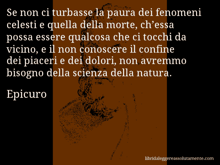 Aforisma di Epicuro : Se non ci turbasse la paura dei fenomeni celesti e quella della morte, ch’essa possa essere qualcosa che ci tocchi da vicino, e il non conoscere il confine dei piaceri e dei dolori, non avremmo bisogno della scienza della natura.