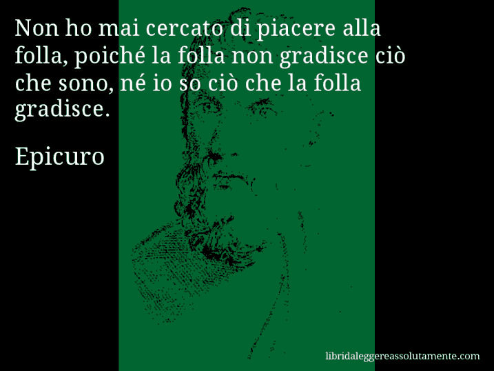 Aforisma di Epicuro : Non ho mai cercato di piacere alla folla, poiché la folla non gradisce ciò che sono, né io so ciò che la folla gradisce.