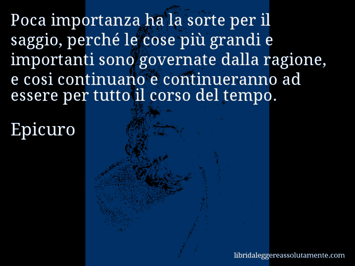 Aforisma di Epicuro : Poca importanza ha la sorte per il saggio, perché le cose più grandi e importanti sono governate dalla ragione, e cosi continuano e continueranno ad essere per tutto il corso del tempo.