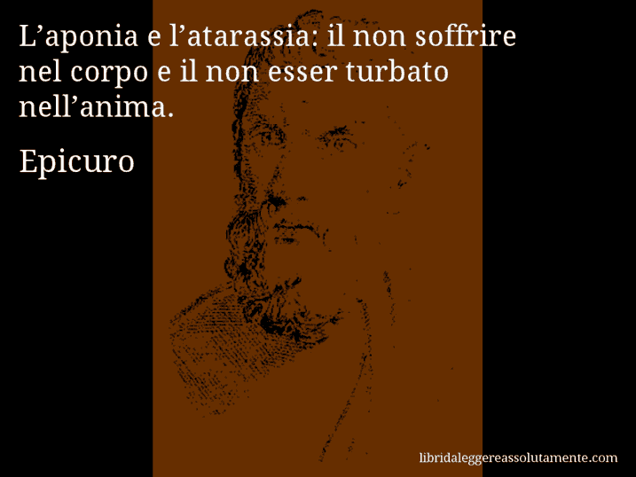 Aforisma di Epicuro : L’aponia e l’atarassia: il non soffrire nel corpo e il non esser turbato nell’anima.