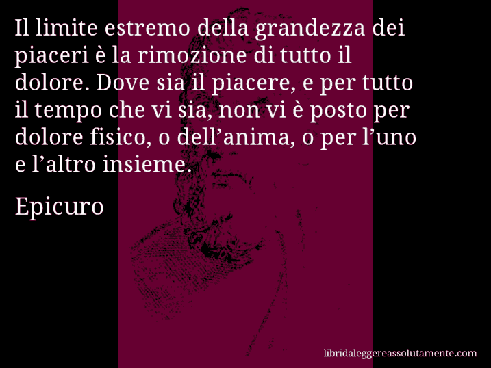 Aforisma di Epicuro : Il limite estremo della grandezza dei piaceri è la rimozione di tutto il dolore. Dove sia il piacere, e per tutto il tempo che vi sia, non vi è posto per dolore fisico, o dell’anima, o per l’uno e l’altro insieme.