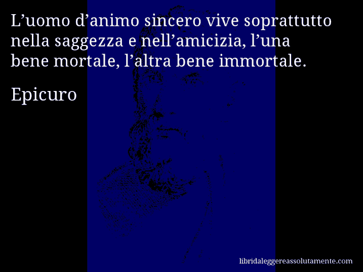 Aforisma di Epicuro : L’uomo d’animo sincero vive soprattutto nella saggezza e nell’amicizia, l’una bene mortale, l’altra bene immortale.