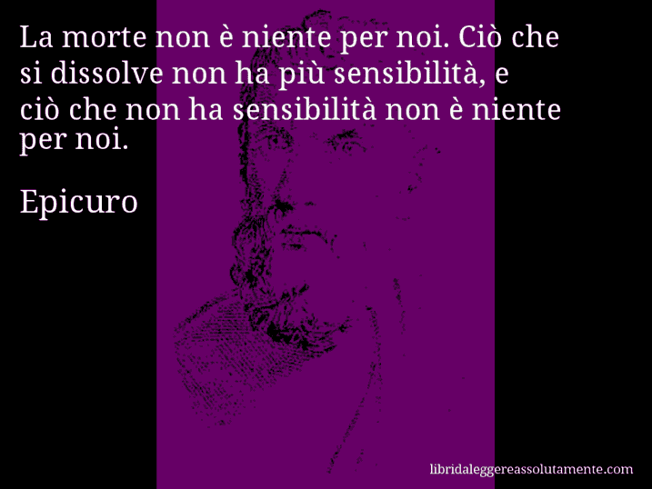 Aforisma di Epicuro : La morte non è niente per noi. Ciò che si dissolve non ha più sensibilità, e ciò che non ha sensibilità non è niente per noi.