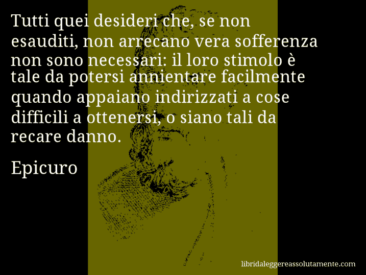 Aforisma di Epicuro : Tutti quei desideri che, se non esauditi, non arrecano vera sofferenza non sono necessari: il loro stimolo è tale da potersi annientare facilmente quando appaiano indirizzati a cose difficili a ottenersi, o siano tali da recare danno.