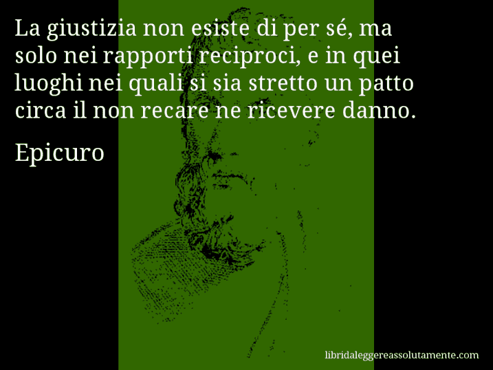 Aforisma di Epicuro : La giustizia non esiste di per sé, ma solo nei rapporti reciproci, e in quei luoghi nei quali si sia stretto un patto circa il non recare ne ricevere danno.