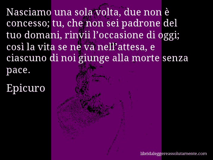 Aforisma di Epicuro : Nasciamo una sola volta, due non è concesso; tu, che non sei padrone del tuo domani, rinvii l’occasione di oggi; così la vita se ne va nell’attesa, e ciascuno di noi giunge alla morte senza pace.