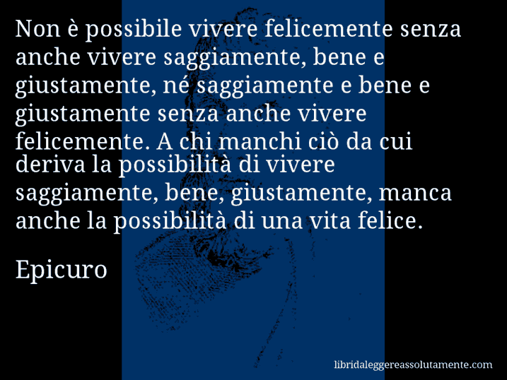 Aforisma di Epicuro : Non è possibile vivere felicemente senza anche vivere saggiamente, bene e giustamente, né saggiamente e bene e giustamente senza anche vivere felicemente. A chi manchi ciò da cui deriva la possibilità di vivere saggiamente, bene, giustamente, manca anche la possibilità di una vita felice.