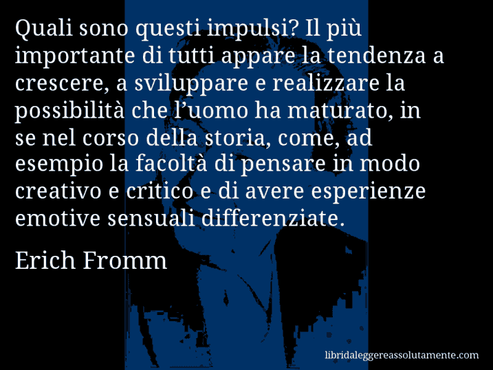 Aforisma di Erich Fromm : Quali sono questi impulsi? Il più importante di tutti appare la tendenza a crescere, a sviluppare e realizzare la possibilità che l’uomo ha maturato, in se nel corso della storia, come, ad esempio la facoltà di pensare in modo creativo e critico e di avere esperienze emotive sensuali differenziate.