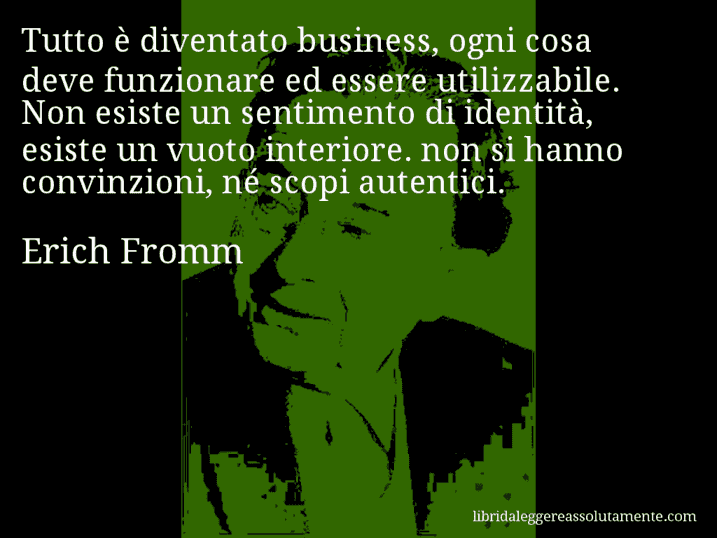 Aforisma di Erich Fromm : Tutto è diventato business, ogni cosa deve funzionare ed essere utilizzabile. Non esiste un sentimento di identità, esiste un vuoto interiore. non si hanno convinzioni, né scopi autentici.