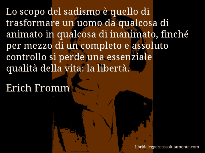 Aforisma di Erich Fromm : Lo scopo del sadismo è quello di trasformare un uomo da qualcosa di animato in qualcosa di inanimato, finché per mezzo di un completo e assoluto controllo si perde una essenziale qualità della vita: la libertà.