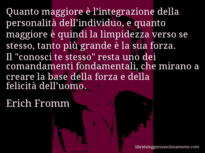 Aforisma di Erich Fromm : Quanto maggiore è l’integrazione della personalità dell’individuo, e quanto maggiore è quindi la limpidezza verso se stesso, tanto più grande è la sua forza. Il 