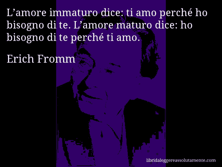 Aforisma di Erich Fromm : L’amore immaturo dice: ti amo perché ho bisogno di te. L’amore maturo dice: ho bisogno di te perché ti amo.