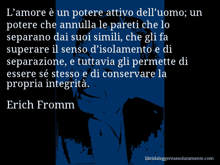 Aforisma di Erich Fromm : L’amore è un potere attivo dell’uomo; un potere che annulla le pareti che lo separano dai suoi simili, che gli fa superare il senso d’isolamento e di separazione, e tuttavia gli permette di essere sé stesso e di conservare la propria integrità.