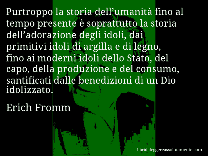 Aforisma di Erich Fromm : Purtroppo la storia dell’umanità fino al tempo presente è soprattutto la storia dell’adorazione degli idoli, dai primitivi idoli di argilla e di legno, fino ai moderni idoli dello Stato, del capo, della produzione e del consumo, santificati dalle benedizioni di un Dio idolizzato.