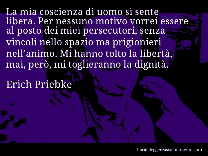 Aforisma di Erich Priebke : La mia coscienza di uomo si sente libera. Per nessuno motivo vorrei essere al posto dei miei persecutori, senza vincoli nello spazio ma prigionieri nell’animo. Mi hanno tolto la libertà, mai, però, mi toglieranno la dignità.