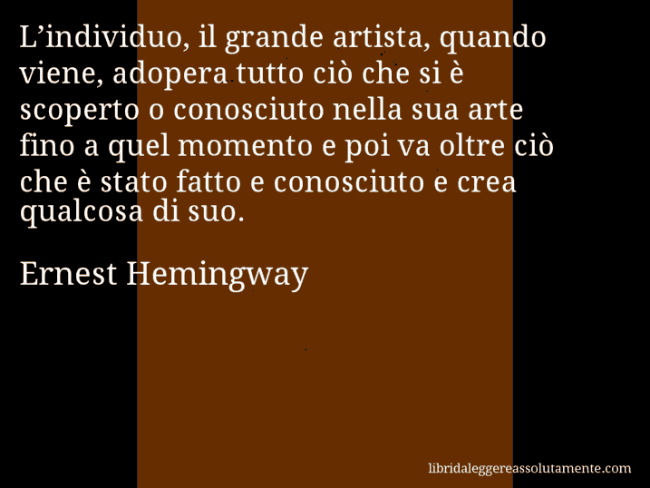 Aforisma di Ernest Hemingway : L’individuo, il grande artista, quando viene, adopera tutto ciò che si è scoperto o conosciuto nella sua arte fino a quel momento e poi va oltre ciò che è stato fatto e conosciuto e crea qualcosa di suo.