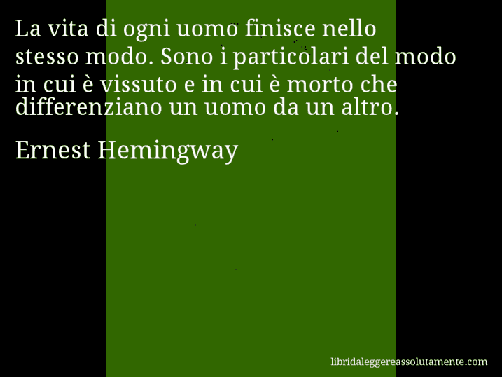 Aforisma di Ernest Hemingway : La vita di ogni uomo finisce nello stesso modo. Sono i particolari del modo in cui è vissuto e in cui è morto che differenziano un uomo da un altro.