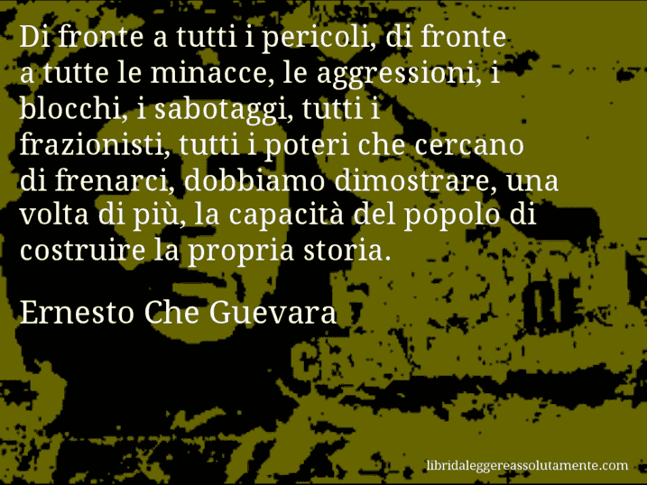 Aforisma di Ernesto Che Guevara : Di fronte a tutti i pericoli, di fronte a tutte le minacce, le aggressioni, i blocchi, i sabotaggi, tutti i frazionisti, tutti i poteri che cercano di frenarci, dobbiamo dimostrare, una volta di più, la capacità del popolo di costruire la propria storia.