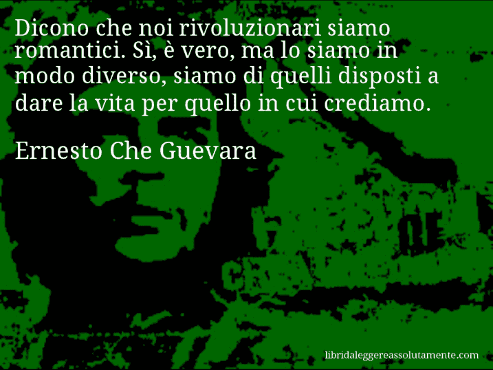 Aforisma di Ernesto Che Guevara : Dicono che noi rivoluzionari siamo romantici. Sì, è vero, ma lo siamo in modo diverso, siamo di quelli disposti a dare la vita per quello in cui crediamo.