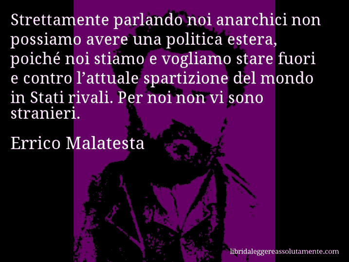 Aforisma di Errico Malatesta : Strettamente parlando noi anarchici non possiamo avere una politica estera, poiché noi stiamo e vogliamo stare fuori e contro l’attuale spartizione del mondo in Stati rivali. Per noi non vi sono stranieri.