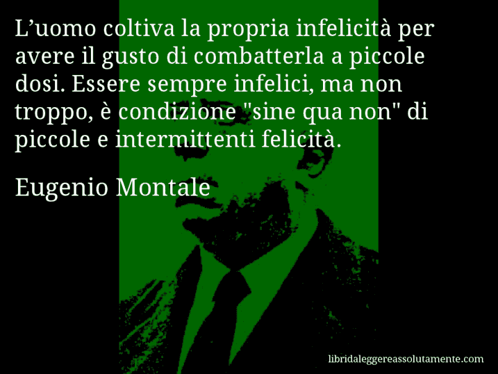 Aforisma di Eugenio Montale : L’uomo coltiva la propria infelicità per avere il gusto di combatterla a piccole dosi. Essere sempre infelici, ma non troppo, è condizione 