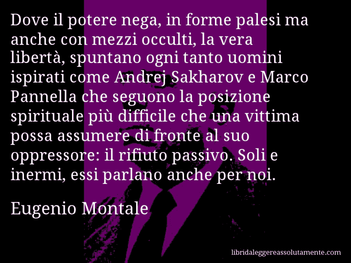 Aforisma di Eugenio Montale : Dove il potere nega, in forme palesi ma anche con mezzi occulti, la vera libertà, spuntano ogni tanto uomini ispirati come Andrej Sakharov e Marco Pannella che seguono la posizione spirituale più difficile che una vittima possa assumere di fronte al suo oppressore: il rifiuto passivo. Soli e inermi, essi parlano anche per noi.