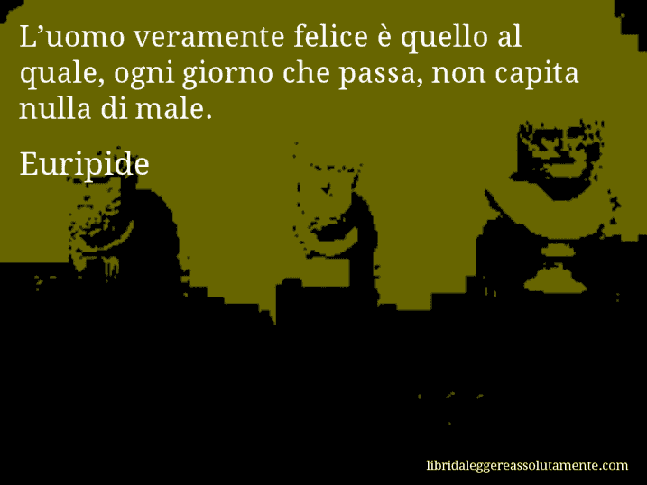 Aforisma di Euripide : L’uomo veramente felice è quello al quale, ogni giorno che passa, non capita nulla di male.