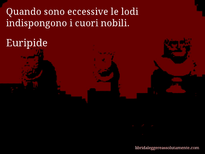 Aforisma di Euripide : Quando sono eccessive le lodi indispongono i cuori nobili.