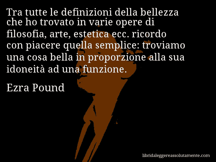 Aforisma di Ezra Pound : Tra tutte le definizioni della bellezza che ho trovato in varie opere di filosofia, arte, estetica ecc. ricordo con piacere quella semplice: troviamo una cosa bella in proporzione alla sua idoneità ad una funzione.