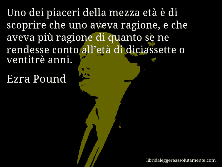 Aforisma di Ezra Pound : Uno dei piaceri della mezza età è di scoprire che uno aveva ragione, e che aveva più ragione di quanto se ne rendesse conto all’età di diciassette o ventitrè anni.